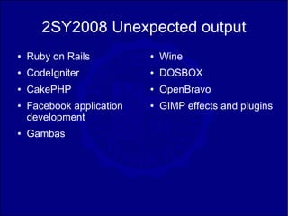 2SY2008 Unexpected output
●   Ruby on Rails          ●   Wine
●   CodeIgniter            ●   DOSBOX
●   CakePHP                ●   OpenBravo
●   Facebook application   ●   GIMP effects and plugins
    development
●   Gambas
 