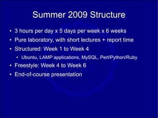 Summer 2009 Structure
●   3 hours per day x 5 days per week x 6 weeks
●   Pure laboratory, with short lectures + report time
●   Structured: Week 1 to Week 4
    ●   Ubuntu, LAMP applications, MySQL, Perl/Python/Ruby
●   Freestyle: Week 4 to Week 6
●   End-of-course presentation
 