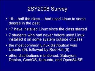 2SY2008 Survey
●   18 -- half the class -- had used Linux to some
    degree in the past
●   17 have installed Linux since the class started
●   7 students who had never before used Linux
    installed it on some system outside of class
●   the most common Linux distribution was
    Ubuntu (9), followed by Red Hat (6)
●   other distributions mentioned: Sabayon,
    Debian, CentOS, Kubuntu, and OpenSUSE
 
