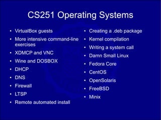 CS251 Operating Systems
●   VirtualBox guests             ●   Creating a .deb package
●   More intensive command-line   ●   Kernel compilation
    exercises                     ●   Writing a system call
●   XDMCP and VNC                 ●   Damn Small Linux
●   Wine and DOSBOX               ●   Fedora Core
●   DHCP                          ●   CentOS
●   DNS                           ●   OpenSolaris
●   Firewall                      ●   FreeBSD
●   LTSP                          ●   Minix
●   Remote automated install
 