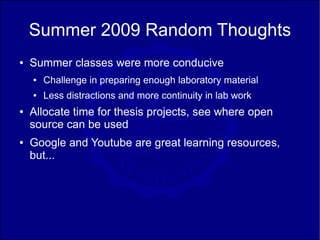 Summer 2009 Random Thoughts
●   Summer classes were more conducive
    ●   Challenge in preparing enough laboratory material
    ●   Less distractions and more continuity in lab work
●   Allocate time for thesis projects, see where open
    source can be used
●   Google and Youtube are great learning resources,
    but...
 