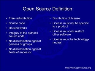 Open Source Definition
●   Free redistribution         ●   Distribution of license
●   Source code                 ●   License must not be specific
                                    to a product
●   Derived works
                                ●   License must not restrict
●   Integrity of the author's
                                    other software
    source code
                                ●   License must be technology-
●   No discrimination against
                                    neutral
    persons or groups
●   No discrimination against
    fields of endeavor




                                              http://www.opensource.org
 