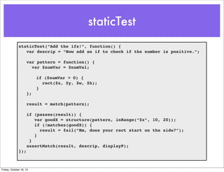 staticTest
staticTest(“Add the ifs!”, function() {
var descrip = “Now add an if to check if the number is positive.”;
var pattern = function() {
var $numVar = $numVal;
if ($numVar > 0) {
rect($x, $y, $w, $h);
}
};
result = match(pattern);
if (passes(result)) {
var goodX = structure(pattern, inRange(“$x”, 10, 20));
if (!matches(goodX)) {
result = fail(“Hm, does your rect start on the side?”);
}
}
assertMatch(result, descrip, displayP);
});

Friday, October 18, 13

 