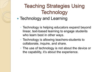 Teaching Strategies Using
             Technology
   Technology and Learning

    ◦ Technology is helping educators expand beyond
      linear, text-based learning to engage students
      who learn best in other ways.
    ◦ Technology is allowing teachers-students to
      collaborate, inquire, and share.
    ◦ The use of technology is not about the device or
      the capability, it’s about the experience.
 