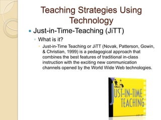 Teaching Strategies Using
              Technology
   Just-in-Time-Teaching (JiTT)
    ◦ What is it?
       Just-in-Time Teaching or JiTT (Novak, Patterson, Gowin,
        & Christian, 1999) is a pedagogical approach that
        combines the best features of traditional in-class
        instruction with the exciting new communication
        channels opened by the World Wide Web technologies.
 