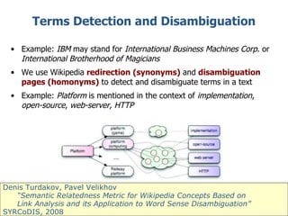 Terms Detection and Disambiguation Example:  IBM  may stand for  International Business Machines Corp . or  International Brotherhood of Magicians We use Wikipedia  redirection (synonyms)  and  disambiguation pages (homonyms)  to detect and disambiguate terms in a text Example:  Platform  is mentioned in the context of  implementation ,  open-source ,  web-server, HTTP Denis Turdakov, Pavel Velikhov “ Semantic Relatedness Metric for Wikipedia Concepts Based on  Link Analysis and its Application to Word Sense Disambiguation ” SYRCoDIS, 2008  