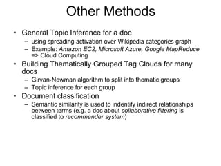 Other Methods General Topic Inference for a doc using spreading activation over Wikipedia categories graph Example:  Amazon EC2, Microsoft Azure, Google MapReduce  => Cloud Computing Building Thematically Grouped Tag Clouds for many docs Girvan-Newman algorithm to split into thematic groups Topic inference for each group Document classification Semantic similarity is used to indentify indirect relationships between terms (e.g. a doc about  collaborative filtering  is classified to  recommender system ) 