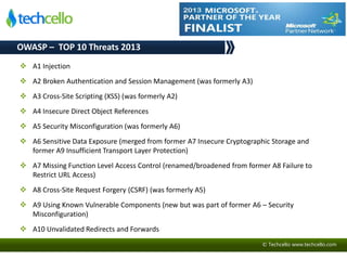 © Techcello www.techcello.com
OWASP – TOP 10 Threats 2013
 A1 Injection
 A2 Broken Authentication and Session Management (was formerly A3)
 A3 Cross-Site Scripting (XSS) (was formerly A2)
 A4 Insecure Direct Object References
 A5 Security Misconfiguration (was formerly A6)
 A6 Sensitive Data Exposure (merged from former A7 Insecure Cryptographic Storage and
former A9 Insufficient Transport Layer Protection)
 A7 Missing Function Level Access Control (renamed/broadened from former A8 Failure to
Restrict URL Access)
 A8 Cross-Site Request Forgery (CSRF) (was formerly A5)
 A9 Using Known Vulnerable Components (new but was part of former A6 – Security
Misconfiguration)
 A10 Unvalidated Redirects and Forwards
 