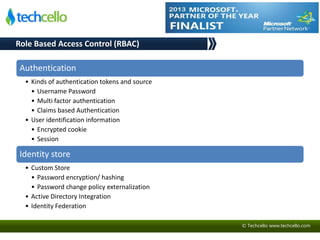 © Techcello www.techcello.com
Authentication
• Kinds of authentication tokens and source
• Username Password
• Multi factor authentication
• Claims based Authentication
• User identification information
• Encrypted cookie
• Session
Identity store
• Custom Store
• Password encryption/ hashing
• Password change policy externalization
• Active Directory Integration
• Identity Federation
Role Based Access Control (RBAC)
 