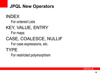 JPQL New Operators

INDEX
  For ordered Lists
KEY, VALUE, ENTRY
  For maps
CASE, COALESCE, NULLIF
  For case expressions, etc.
TYPE
  For restricted polymorphism



                                18
 