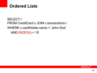 Ordered Lists

SELECT t
FROM CreditCard c JOIN c.transactions t
WHERE c.cardHolder.name = 'John Doe'
  AND INDEX(t) < 10




                                          19
 
