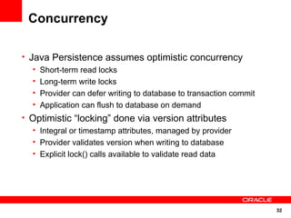 Concurrency

• Java Persistence assumes optimistic concurrency
   • Short-term read locks
   • Long-term write locks
   • Provider can defer writing to database to transaction commit
   • Application can flush to database on demand
• Optimistic “locking” done via version attributes
  • Integral or timestamp attributes, managed by provider
  • Provider validates version when writing to database
  • Explicit lock() calls available to validate read data




                                                                    32
 