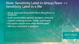 Note: Sensitivity Label in Group/Team <>
Sensitivity Label in a file
• Word, Excel and PowerPoint file in SharePoint or
OneDrive
• Audit events (label applied, changed, removed)
• Content marking (header, footer, watermark)
• Encryption persist even when downloaded
• Still very much work in progress
https://docs.microsoft.com/en-us/microsoft-
365/compliance/sensitivity-labels-sharepoint-
onedrive-files?view=o365-worldwide
 