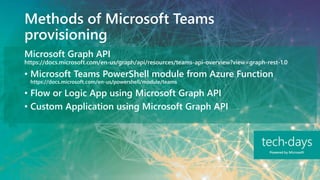 Methods of Microsoft Teams
provisioning
Microsoft Graph API
https://docs.microsoft.com/en-us/graph/api/resources/teams-api-overview?view=graph-rest-1.0
• Microsoft Teams PowerShell module from Azure Function
https://docs.microsoft.com/en-us/powershell/module/teams
• Flow or Logic App using Microsoft Graph API
• Custom Application using Microsoft Graph API
 