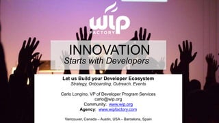 © Wireless Industry Partnership Connector Inc.
INNOVATION
Starts with Developers
Let us Build your Developer Ecosystem
Strategy, Onboarding, Outreach, Events
Carlo Longino, VP of Developer Program Services
carlo@wip.org
Community: www.wip.org
Agency: www.wipfactory.com
Vancouver, Canada – Austin, USA – Barcelona, Spain
 