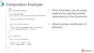 © 2018 Magento, Inc. Page | 13
Composition Example
• Price Formatter may be easily
replaced by injecting another
dependency in the constructor
• Allows precise modification of
behavior
 