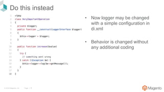 © 2018 Magento, Inc. Page | 9
Do this instead
• Now logger may be changed
with a simple configuration in
di.xml
• Behavior is changed without
any additional coding
 