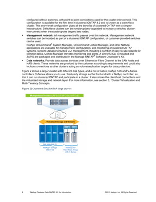 8 NetApp Clustered Data ONTAP 8.2: An Introduction ©2013 NetApp, Inc. All Rights Reserved
configured without switches, with point-to-point connections used for the cluster-interconnect. This
configuration is available for the first time in clustered ONTAP 8.2 and is known as a switchless
cluster. This entry-level configuration gives all the benefits of clustered ONTAP with a simpler
infrastructure. Switchless clusters can be nondisruptively upgraded to include a switched cluster-
interconnect when the cluster grows beyond two nodes.
• Management network. All management traffic passes over this network. Management network
switches can be included as part of a clustered ONTAP configuration, or customer-provided switches
can be used.
NetApp OnCommand
®
System Manager, OnCommand Unified Manager, and other NetApp
applications are available for management, configuration, and monitoring of clustered ONTAP
systems. System Manager provides GUI management, including a number of easy-to-use wizards for
common tasks. Unified Manager provides monitoring and alerts. A powerful CLI is included and
ZAPIS are packaged and distributed in the Manage ONTAP
®
Software Developer’s Kit.
• Data networks. Provide data access services over Ethernet or Fibre Channel to the SAN hosts and
NAS clients. These networks are provided by the customer according to requirements and could also
include connections to other clusters acting as volume replication targets for data protection.
Figure 2 shows a larger cluster with different disk types, and a mix of native NetApp FAS and V-Series
controllers. V-Series allows you to use third-party storage as the front end with a NetApp controller, so
that it can run clustered ONTAP and participate in a cluster. It also shows the client/host connections and
the virtualized storage and network layer. For more information, see section 3, “Cluster Virtualization and
Multi-Tenancy Concepts.
Figure 2) Clustered Data ONTAP large cluster.
 