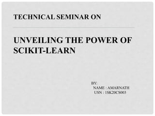 TECHNICAL SEMINAR ON
UNVEILING THE POWER OF
SCIKIT-LEARN
BY:
NAME : AMARNATH
USN : 1SK20CS003
 