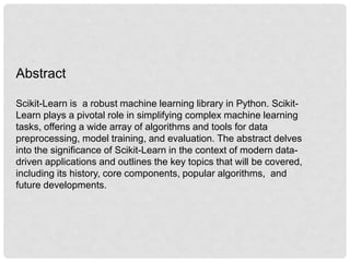 Abstract
Scikit-Learn is a robust machine learning library in Python. Scikit-
Learn plays a pivotal role in simplifying complex machine learning
tasks, offering a wide array of algorithms and tools for data
preprocessing, model training, and evaluation. The abstract delves
into the significance of Scikit-Learn in the context of modern data-
driven applications and outlines the key topics that will be covered,
including its history, core components, popular algorithms, and
future developments.
 