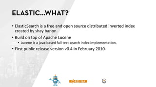 • ElasticSearch is a free and open source distributed inverted index
created by shay banon.
• Build on top of Apache Lucene
• Lucene is a java-based full text search index implementation.
• First public release version v0.4 in February 2010.
 