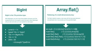 BigInt is the 7th primitive type.
With BigInteger, you don't have that problem, because once the
assigned bits are not enough to store the exact value, BigInteger
will just add some bits so it can handle the value again.
● const b = 1n
● typeof 10n == 'bigint'
● 10n === BigInt(10)
● 10n == 10
● 200n / 20
--Uncaught TypeError
Flattening of a multi-dimensional array:
The ﬂat() method creates a new array with all sub-array elements
concatenated into it recursively up to the speciﬁed depth.
Array.ﬂat()
let multi = [1,2,3,[4,5,6,[7,8,9,[10,11,12]]]];
multi.ﬂat(); // [1,2,3,4,5,6,Array(4)]
multi.ﬂat().ﬂat(); // [1,2,3,4,5,6,7,8,9,Array(3)]
multi.ﬂat().ﬂat().ﬂat(); // [1,2,3,4,5,6,7,8,9,10,11,12]
multi.ﬂat(Inﬁnity); // [1,2,3,4,5,6,7,8,9,10,11,12]
BigInt
 