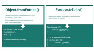 The Object.fromEntries() method transforms a list of
key-value pairs into an object
.
Note: Object.fromEntries only accept iterable (i.e)
Object.fromEntries(iterable)
var entries = new Map([
[‘name’,’aman’],
[‘exp’,’3’]])
Object.fromEntries(entries)
The toString() method returns a string representing the
source code of the function.
Function.toString()
function sayHi(){
console.log(‘say Hi’);
}
console.log(sayHI.toString());
// function sayHI(){
// console.log(‘say Hi’);
// }
Object.fromEntries()
 