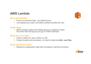 AWS Lambda
Zero administration
• Focus on business logic, not infrastructure.
• Just upload your code, and AWS Lambda handles the rest.
Autoscaling
• AWS Lambda scales the infrastructure as needed to match
the event rate and pay as you go at 100ms intervals.
Bring your own code
• Code in Node.JS, Java, Python or C#.
• Create threads and processes, run batch scripts or other .exe files.
Sync and Async events
• Respond to application calls with low-latency real-time functions.
 