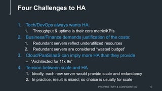 Four Challenges to HA
1. Tech/DevOps always wants HA:
1. Throughput & uptime is their core metric/KPIs
2. Business/Finance demands justification of the costs:
1. Redundant servers reflect underutilized resources
2. Redundant servers are considered “wasted budget”
3. Cloud/PaaS/IaaS can imply more HA than they provide
– “Architected for 11x 9s”
4. Tension between scale and HA
1. Ideally, each new server would provide scale and redundancy
2. In practice, result is mixed; so choice is usually for scale
PROPRIETARY & CONFIDENTIAL 10
 