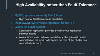 High Availability rather than Fault-Tolerance
o MySQL systems are rarely fault tolerant
– High cost of fault tolerance is prohibitive
o Most MySQL systems use replication for HA/DR
o Galera isn’t fault tolerant
– Certification replication provides synchronous replication
between nodes
– Availability is enforced over consistency: the write-set can be
committed on the local node before the rest of the cluster has
committed (Jepsen)
PROPRIETARY & CONFIDENTIAL 8
 