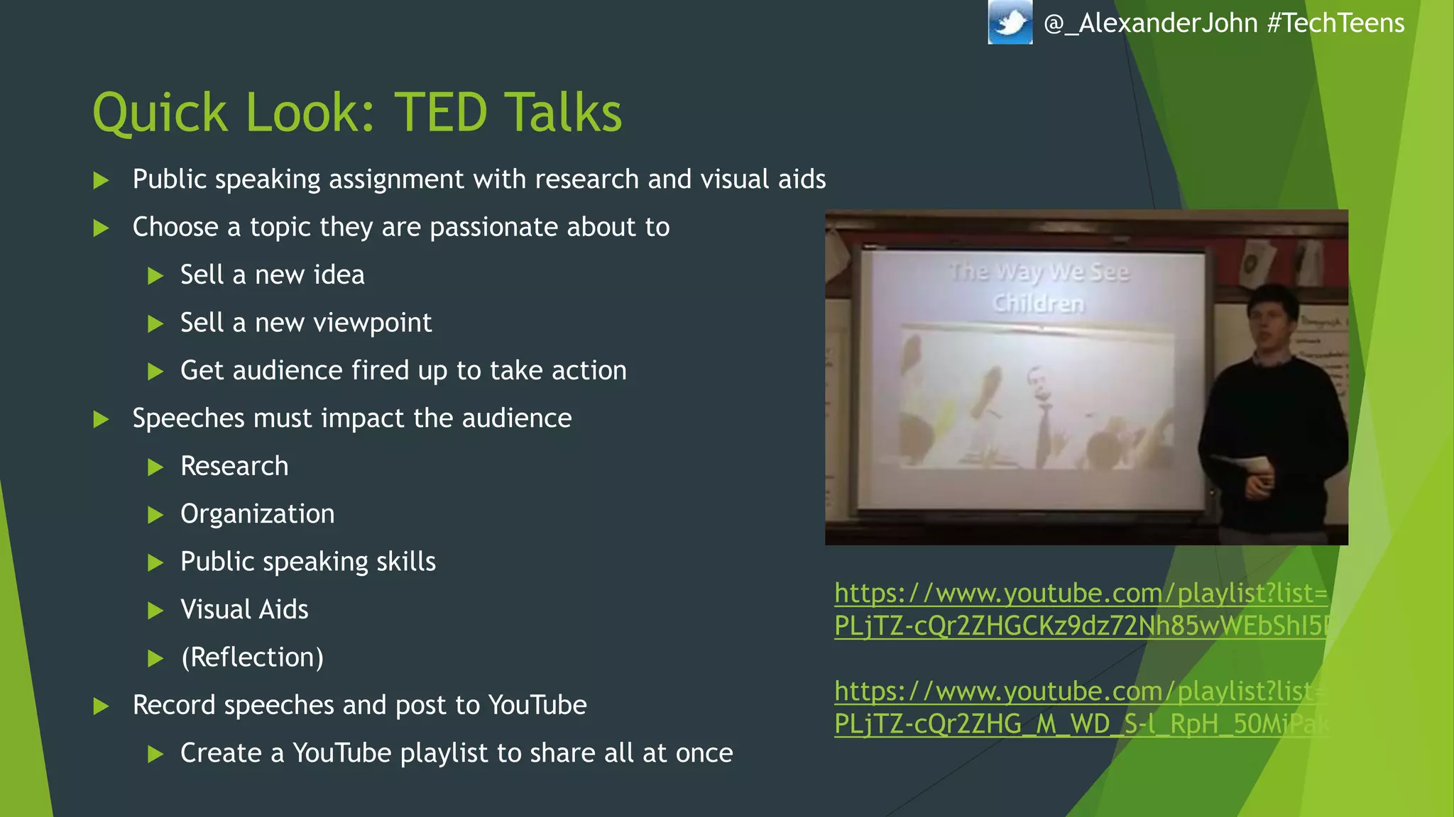 Quick Look: TED Talks
 Public speaking assignment with research and visual aids
 Choose a topic they are passionate about to
 Sell a new idea
 Sell a new viewpoint
 Get audience fired up to take action
 Speeches must impact the audience
 Research
 Organization
 Public speaking skills
 Visual Aids
 (Reflection)
 Record speeches and post to YouTube
 Create a YouTube playlist to share all at once
@_AlexanderJohn #TechTeens
https://www.youtube.com/playlist?list=
PLjTZ-cQr2ZHGCKz9dz72Nh85wWEbShI5P
https://www.youtube.com/playlist?list=
PLjTZ-cQr2ZHG_M_WD_S-l_RpH_50MiPak
 