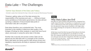 8
Data Lake – The Challenges
"However, getting value out of the data remains the
responsibility of the business end user. (…) Without at least
some semblance of information governance, the lake will end
up being a collection of disconnected data pools or
information silos all in one place."
Data lakes therefore carry substantial risks. The most
important is the inability to determine data quality or the
lineage of findings by other analysts or users that have found
value, previously, in using the same data in the lake.
Another risk is security and access control. Data can be
placed into the data lake with no oversight of the contents.
Many data lakes are being used for data whose privacy and
regulatory requirements are likely to represent risk exposure
Source:
https://www.forbes.com/sites/danwoods/2016/08/26/why-data-lakes-are-evil/Source:
https://www.gartner.com/newsroom/id/2809117
 