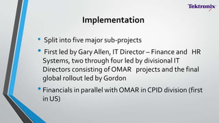 Implementation
• Split into five major sub-projects
• First led by Gary Allen, IT Director – Finance and HR
Systems, two through four led by divisional IT
Directors consisting of OMAR projects and the final
global rollout led by Gordon
•Financials in parallel with OMAR in CPID division (first
in US)
 