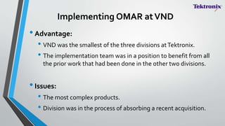 Implementing OMAR atVND
•Advantage:
• VND was the smallest of the three divisions atTektronix.
• The implementation team was in a position to benefit from all
the prior work that had been done in the other two divisions.
•Issues:
• The most complex products.
• Division was in the process of absorbing a recent acquisition.
 