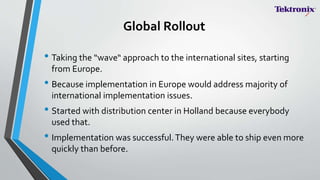 Global Rollout
• Taking the “wave“ approach to the international sites, starting
from Europe.
• Because implementation in Europe would address majority of
international implementation issues.
• Started with distribution center in Holland because everybody
used that.
• Implementation was successful.They were able to ship even more
quickly than before.
 