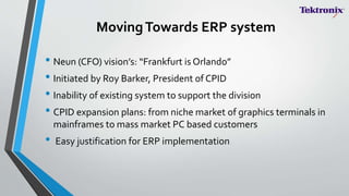 MovingTowards ERP system
• Neun (CFO) vision’s: “Frankfurt is Orlando”
• Initiated by Roy Barker, President of CPID
• Inability of existing system to support the division
• CPID expansion plans: from niche market of graphics terminals in
mainframes to mass market PC based customers
• Easy justification for ERP implementation
 