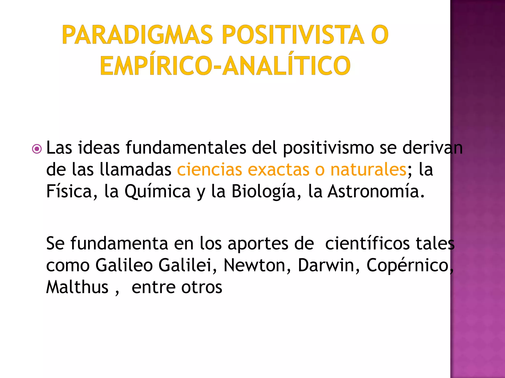  Las ideas fundamentales del positivismo se derivan
de las llamadas ciencias exactas o naturales; la
Física, la Química y la Biología, la Astronomía.
Se fundamenta en los aportes de científicos tales
como Galileo Galilei, Newton, Darwin, Copérnico,
Malthus , entre otros
 
