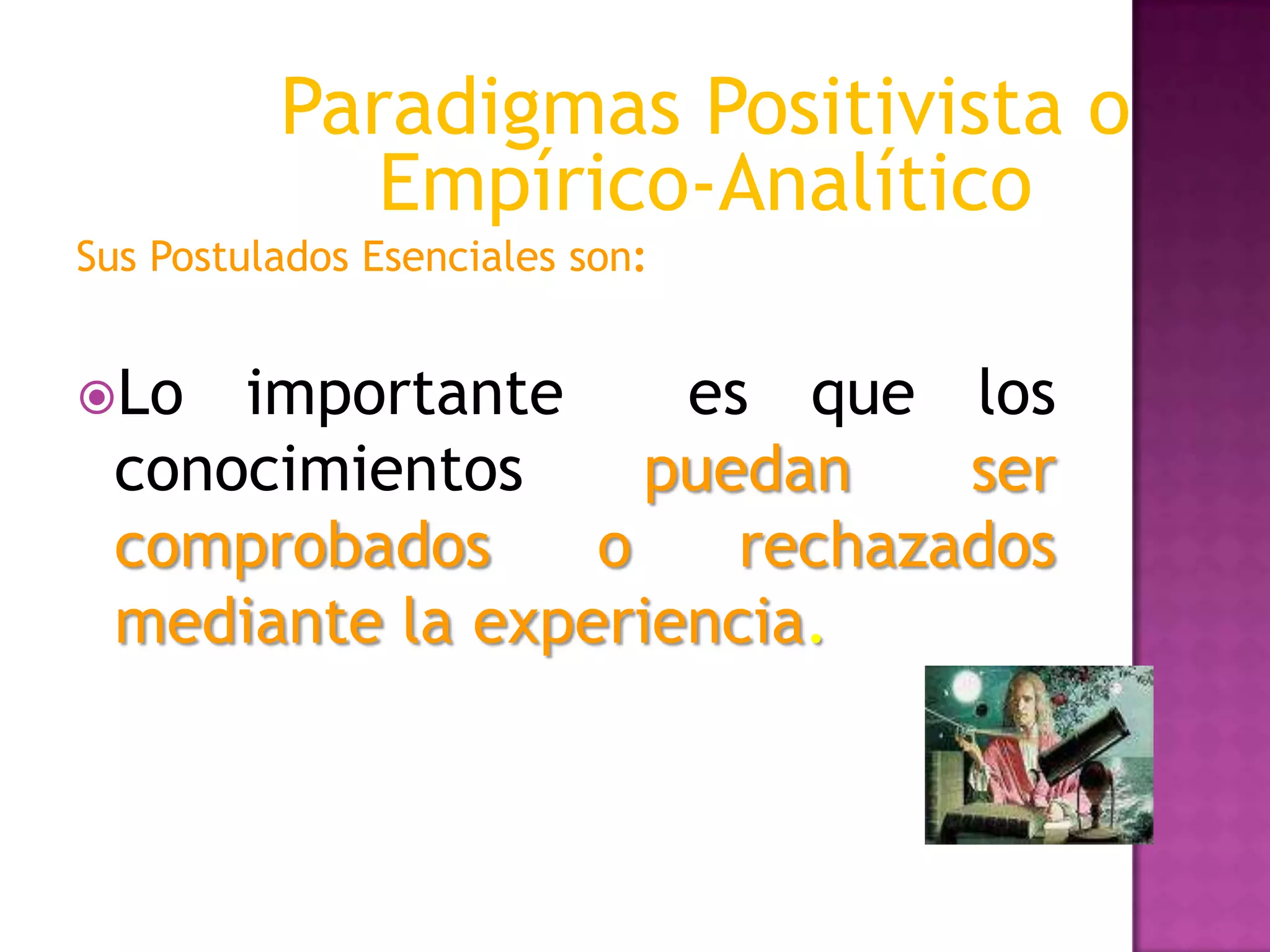 Sus Postulados Esenciales son:
Lo importante es que los
conocimientos puedan ser
comprobados o rechazados
mediante la experiencia.
Paradigmas Positivista o
Empírico-Analítico
 