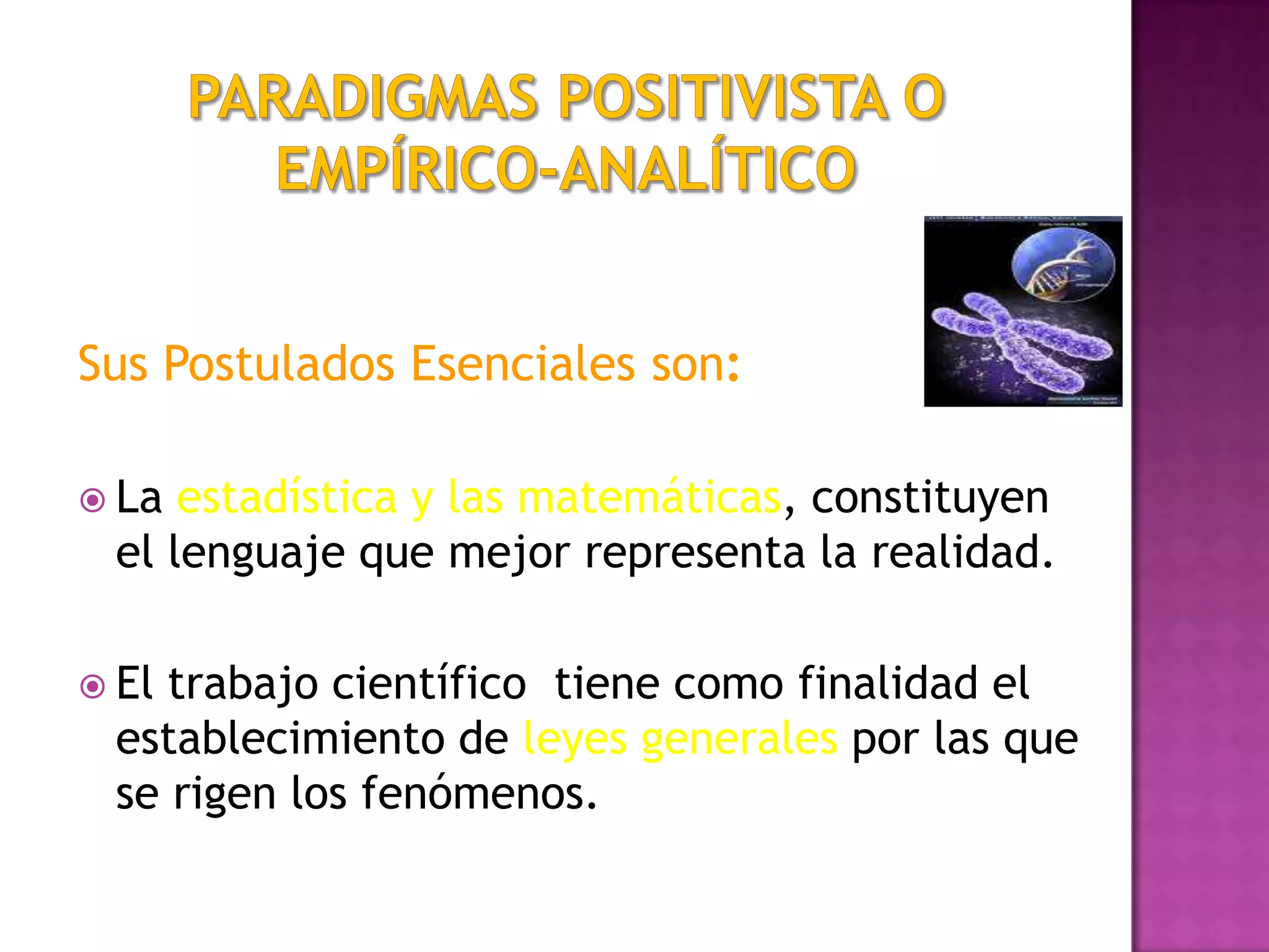 Sus Postulados Esenciales son:
 La estadística y las matemáticas, constituyen
el lenguaje que mejor representa la realidad.
 El trabajo científico tiene como finalidad el
establecimiento de leyes generales por las que
se rigen los fenómenos.
 