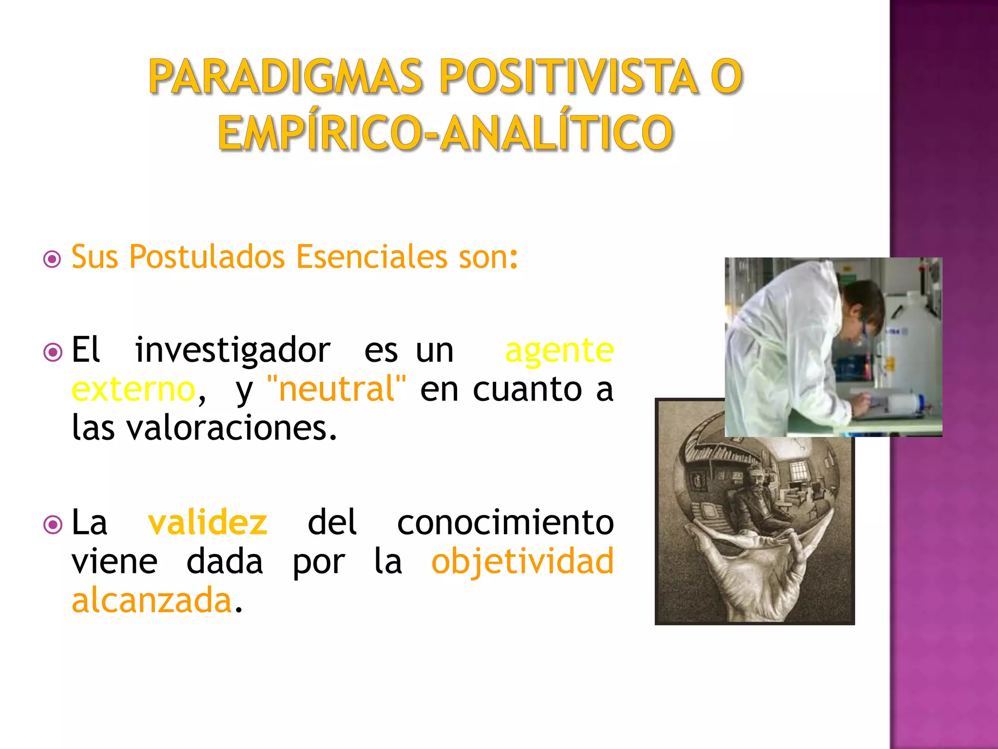  Sus Postulados Esenciales son:
 El investigador es un agente
externo, y "neutral" en cuanto a
las valoraciones.
 La validez del conocimiento
viene dada por la objetividad
alcanzada.
 