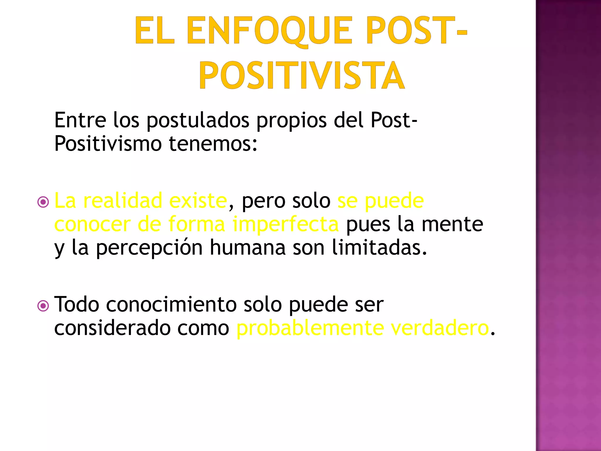 Entre los postulados propios del Post-
Positivismo tenemos:
 La realidad existe, pero solo se puede
conocer de forma imperfecta pues la mente
y la percepción humana son limitadas.
 Todo conocimiento solo puede ser
considerado como probablemente verdadero.
 