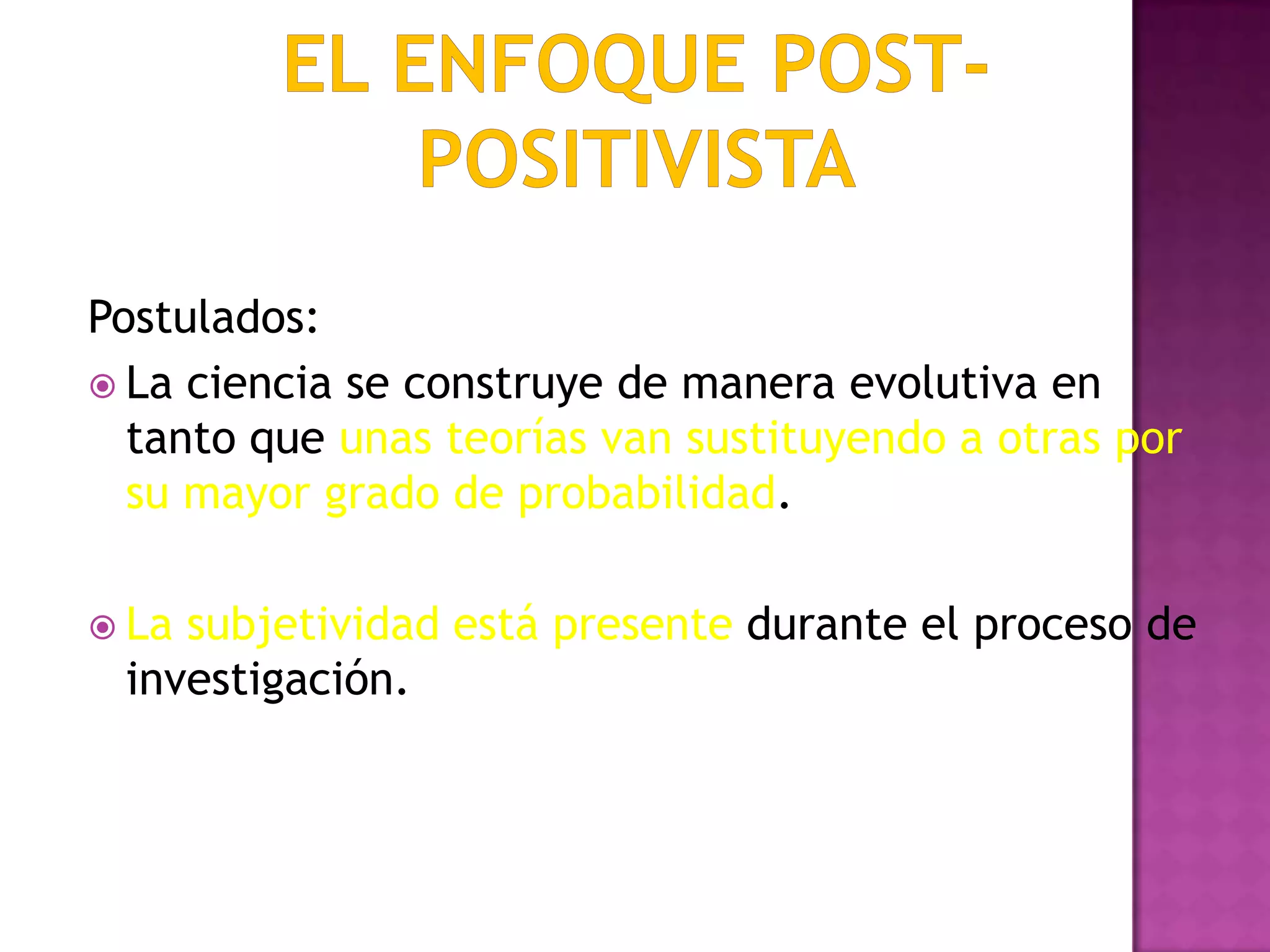 Postulados:
 La ciencia se construye de manera evolutiva en
tanto que unas teorías van sustituyendo a otras por
su mayor grado de probabilidad.
 La subjetividad está presente durante el proceso de
investigación.
 
