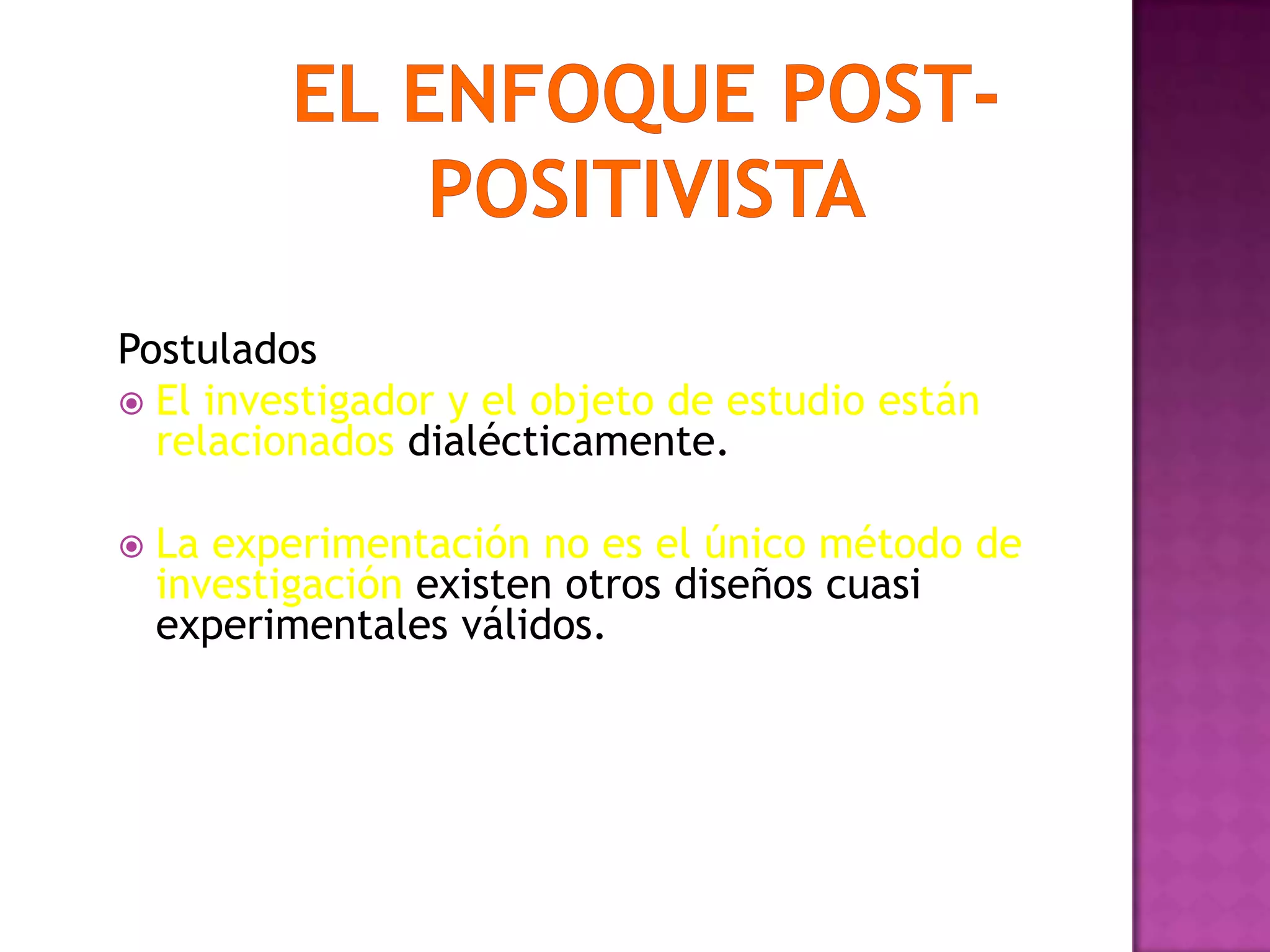 Postulados
 El investigador y el objeto de estudio están
relacionados dialécticamente.
 La experimentación no es el único método de
investigación existen otros diseños cuasi
experimentales válidos.
 