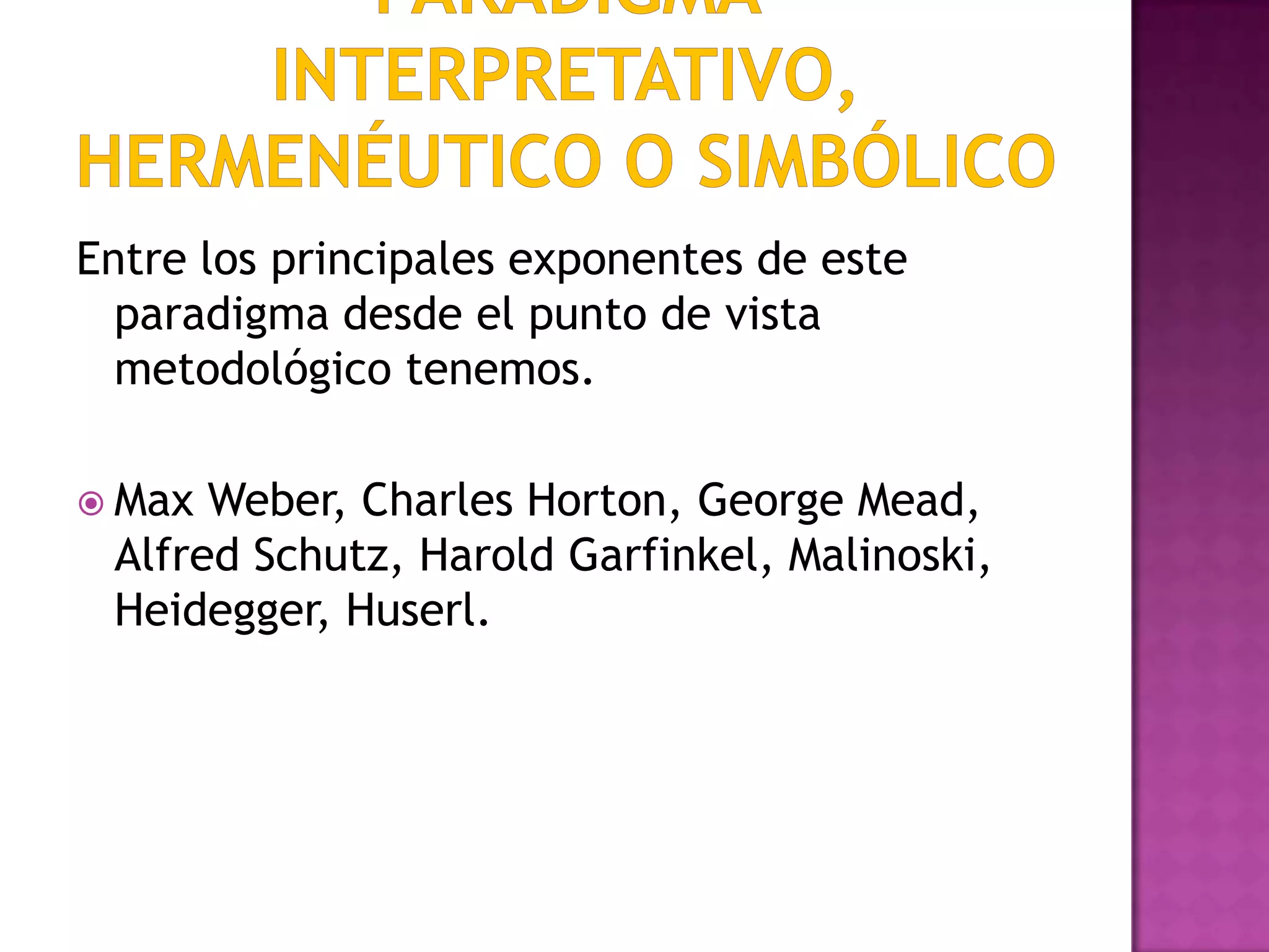 Entre los principales exponentes de este
paradigma desde el punto de vista
metodológico tenemos.
 Max Weber, Charles Horton, George Mead,
Alfred Schutz, Harold Garfinkel, Malinoski,
Heidegger, Huserl.
 