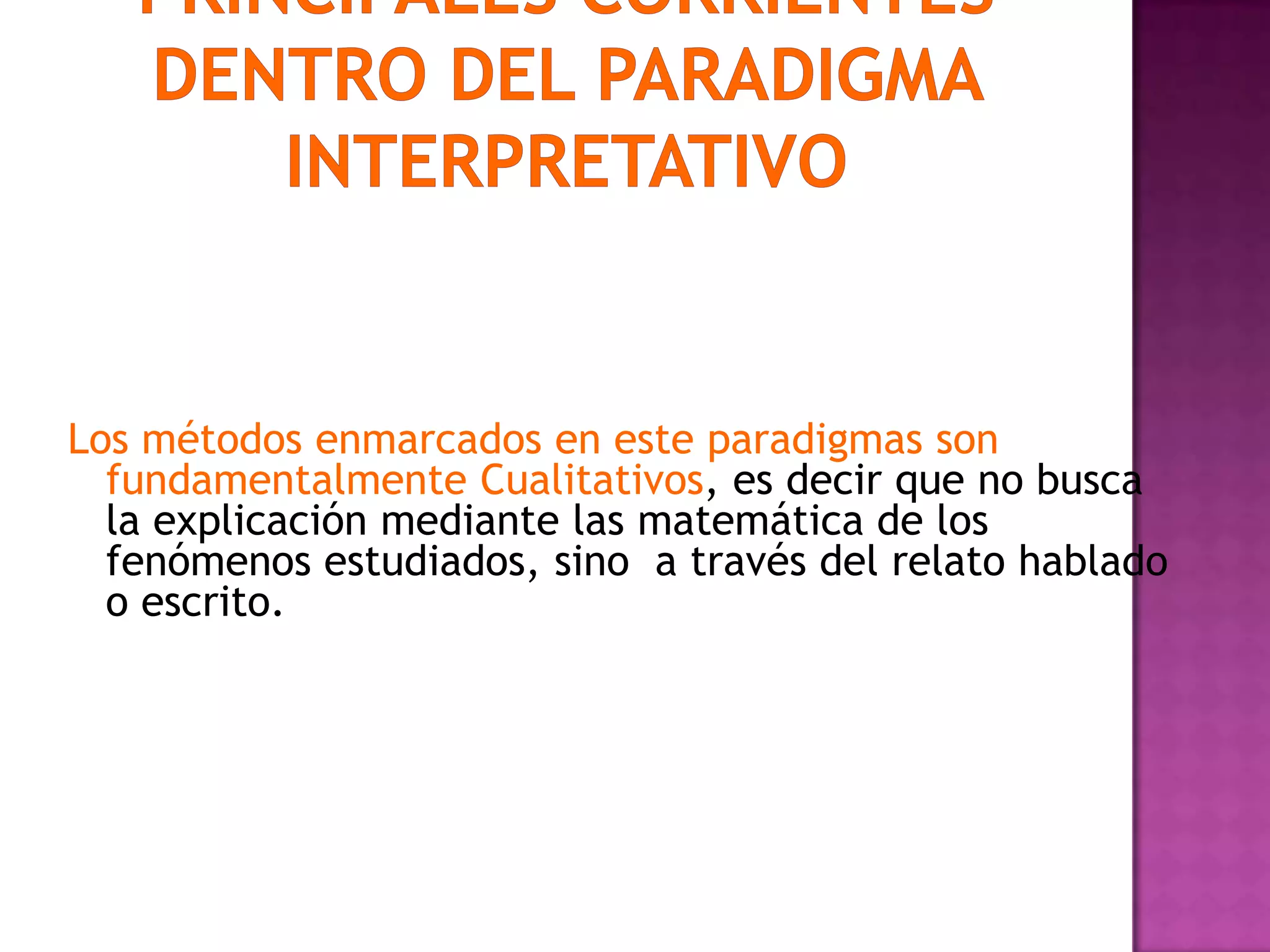 Los métodos enmarcados en este paradigmas son
fundamentalmente Cualitativos, es decir que no busca
la explicación mediante las matemática de los
fenómenos estudiados, sino a través del relato hablado
o escrito.
 