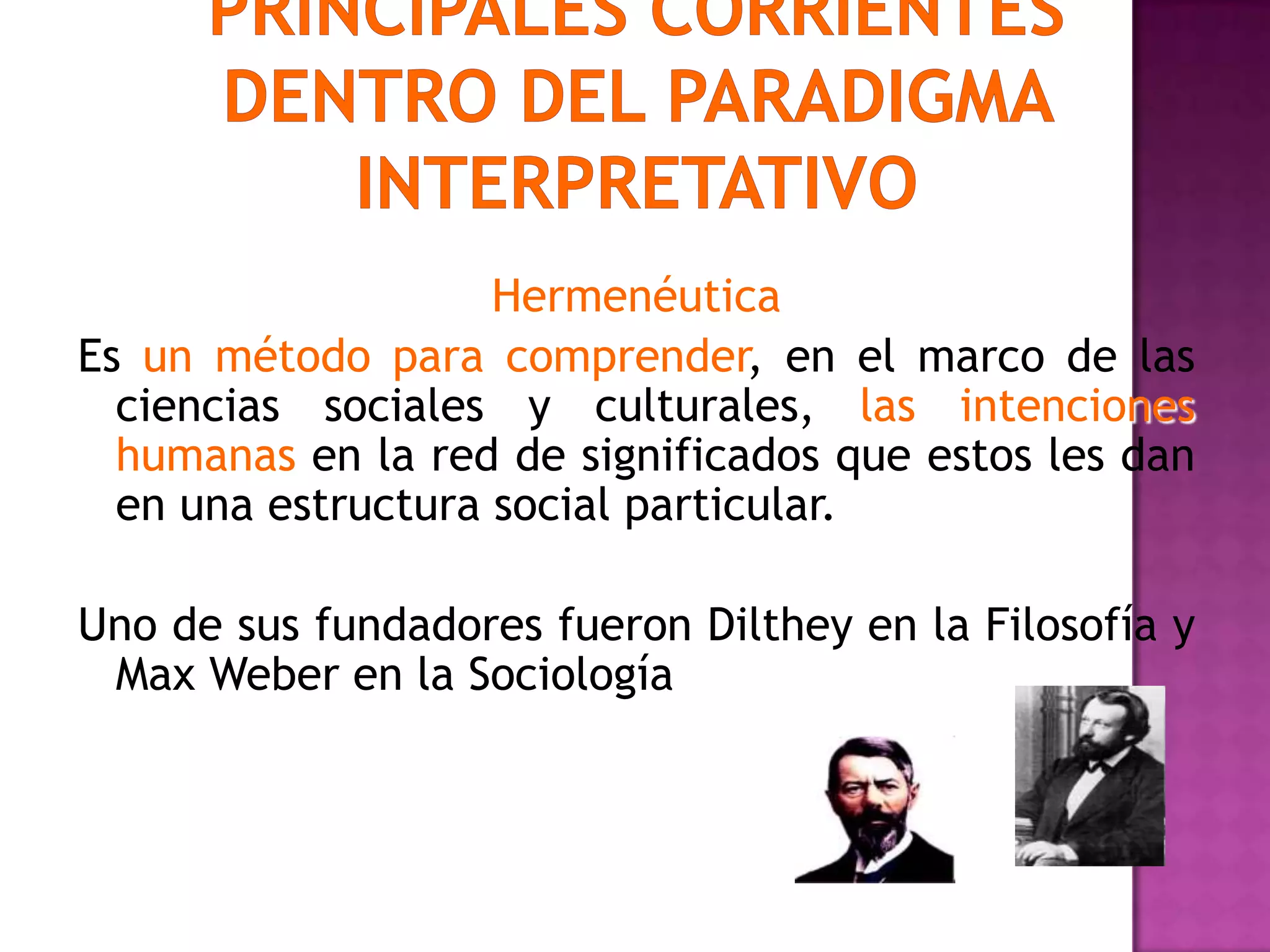 Hermenéutica
Es un método para comprender, en el marco de las
ciencias sociales y culturales, las intenciones
humanas en la red de significados que estos les dan
en una estructura social particular.
Uno de sus fundadores fueron Dilthey en la Filosofía y
Max Weber en la Sociología
 
