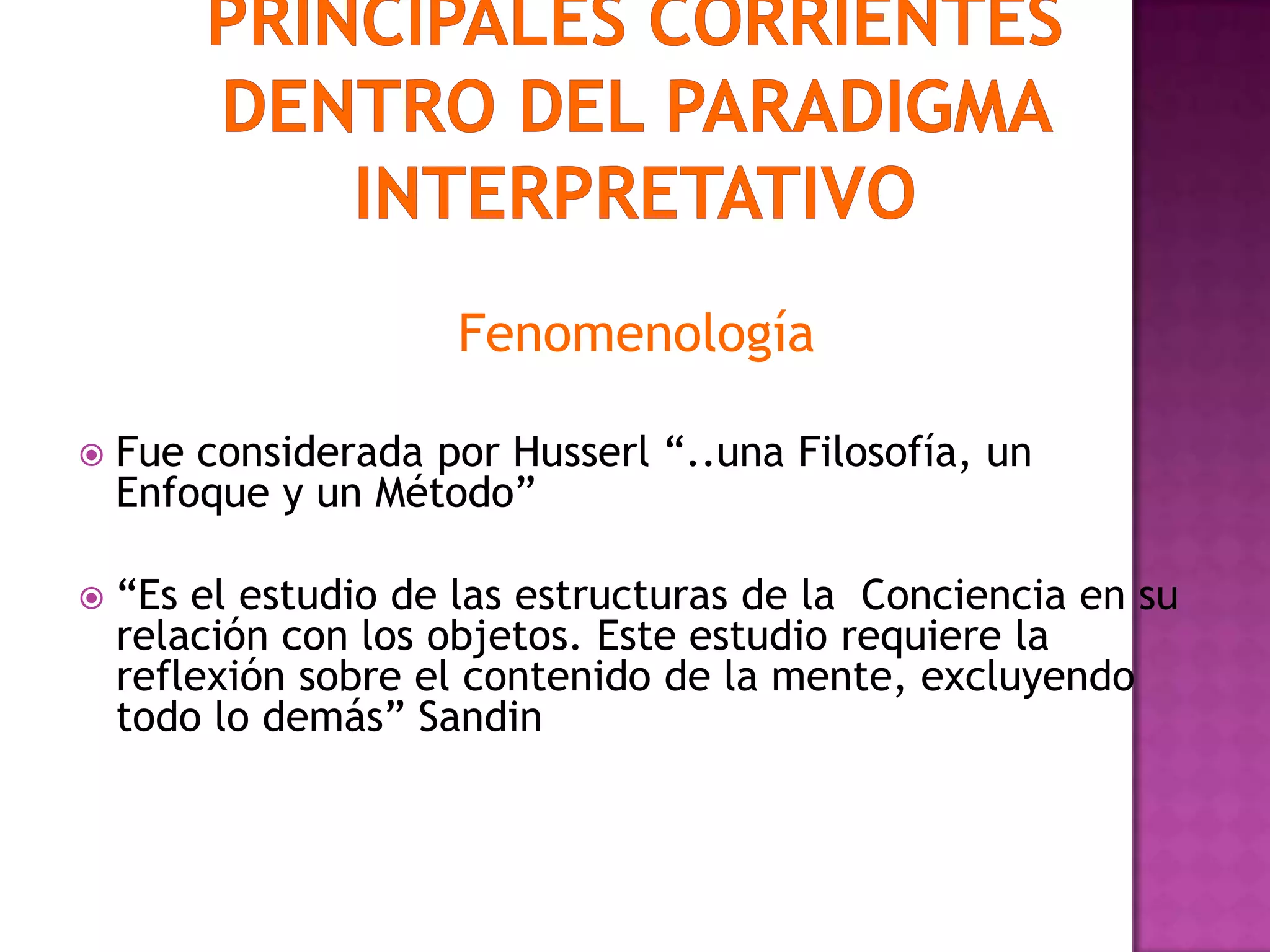 Fenomenología
 Fue considerada por Husserl “..una Filosofía, un
Enfoque y un Método”
 “Es el estudio de las estructuras de la Conciencia en su
relación con los objetos. Este estudio requiere la
reflexión sobre el contenido de la mente, excluyendo
todo lo demás” Sandin
 