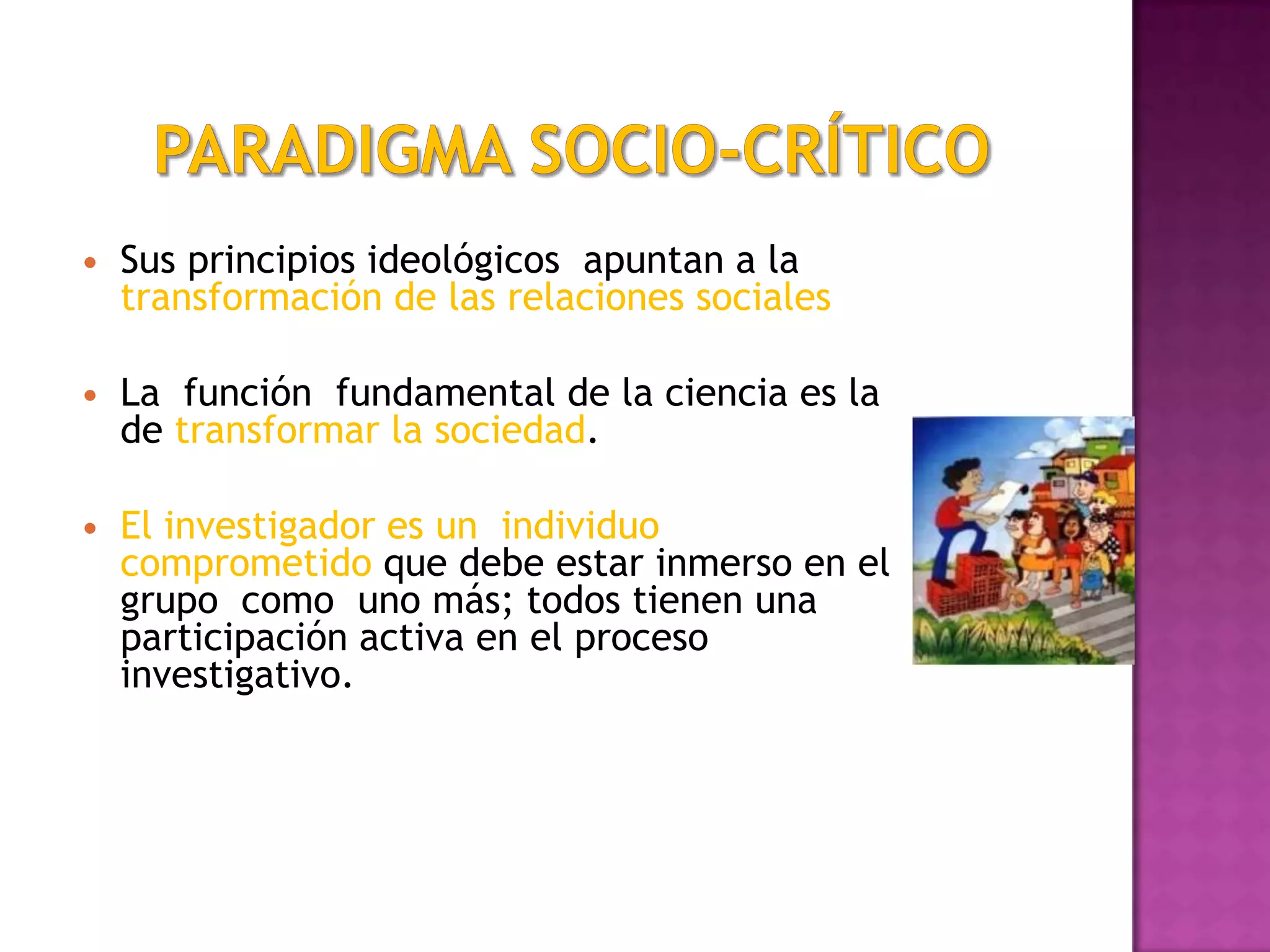  Sus principios ideológicos apuntan a la
transformación de las relaciones sociales
 La función fundamental de la ciencia es la
de transformar la sociedad.
 El investigador es un individuo
comprometido que debe estar inmerso en el
grupo como uno más; todos tienen una
participación activa en el proceso
investigativo.
 