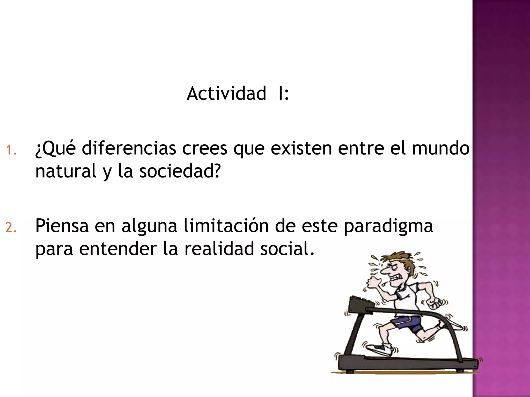 Actividad I:
1. ¿Qué diferencias crees que existen entre el mundo
natural y la sociedad?
2. Piensa en alguna limitación de este paradigma
para entender la realidad social.
 