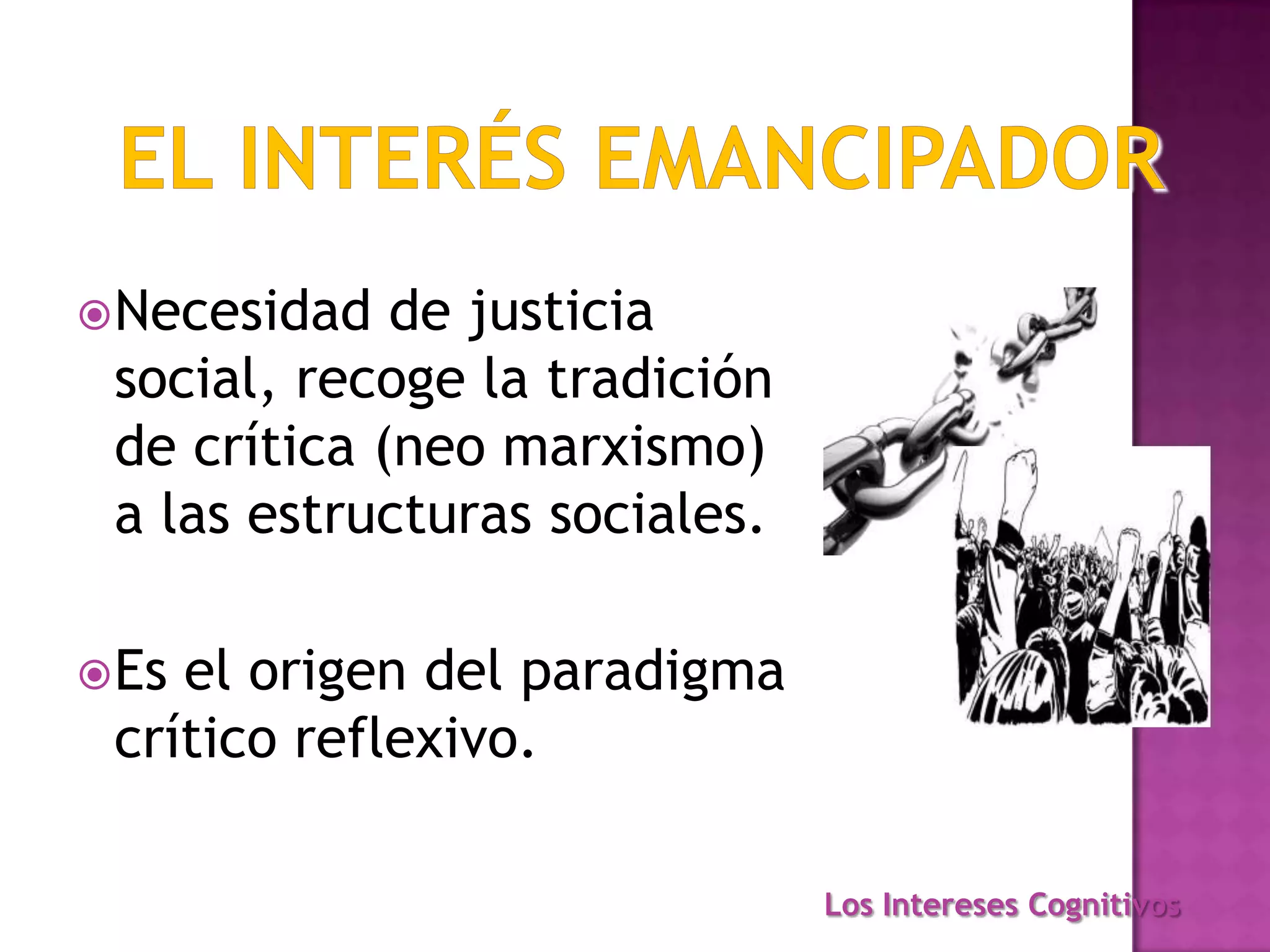Necesidad de justicia
social, recoge la tradición
de crítica (neo marxismo)
a las estructuras sociales.
Es el origen del paradigma
crítico reflexivo.
Los Intereses Cognitivos
 